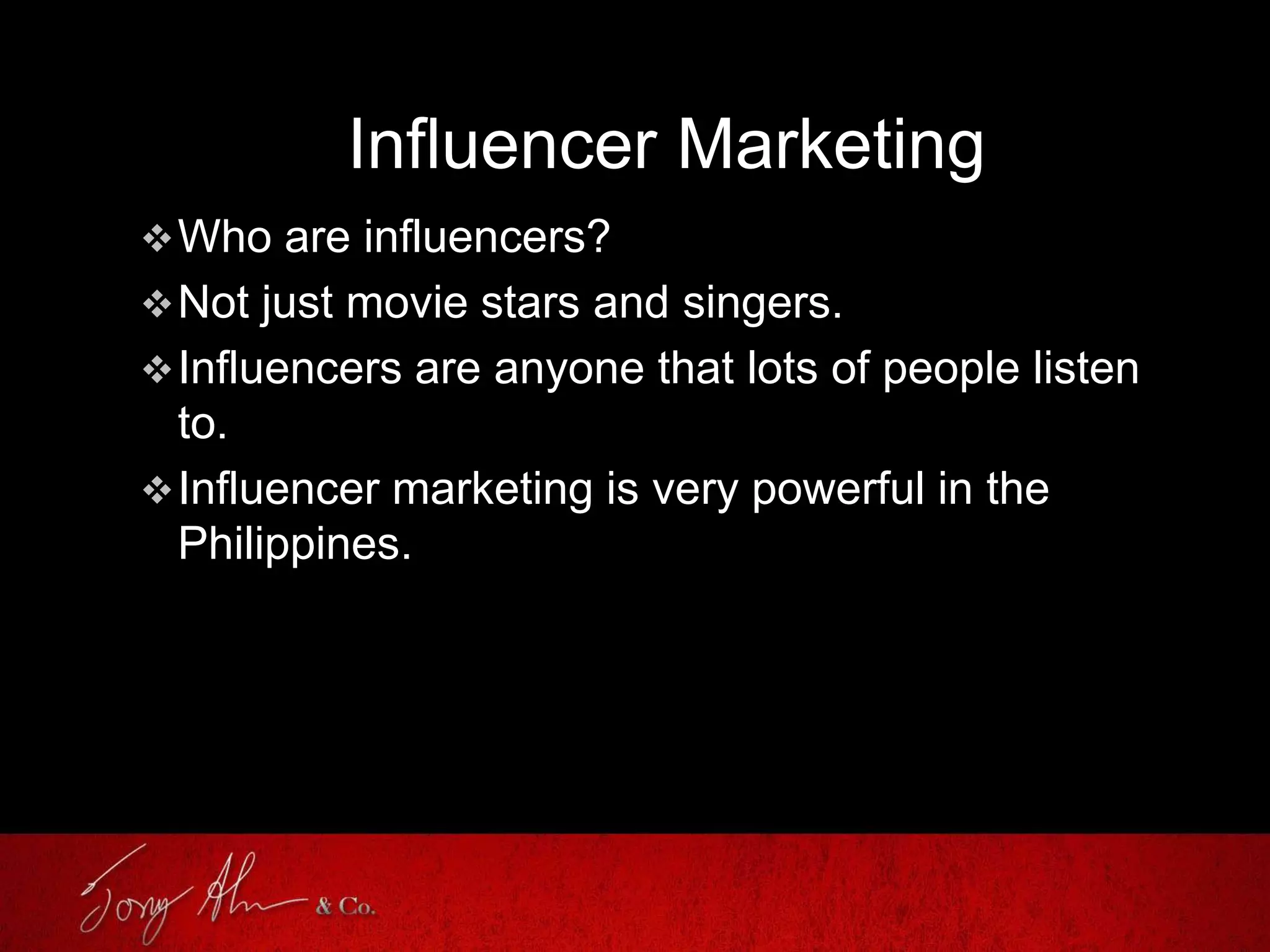 Influencer Marketing
Who are influencers?
Not just movie stars and singers.
Influencers are anyone that lots of people listen
to.
Influencer marketing is very powerful in the
Philippines.
 