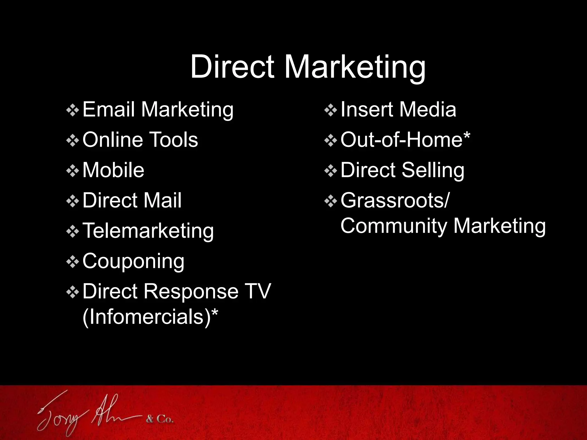 Direct Marketing
Email Marketing
Online Tools
Mobile
Direct Mail
Telemarketing
Couponing
Direct Response TV
(Infomercials)*
Insert Media
Out-of-Home*
Direct Selling
Grassroots/
Community Marketing
 