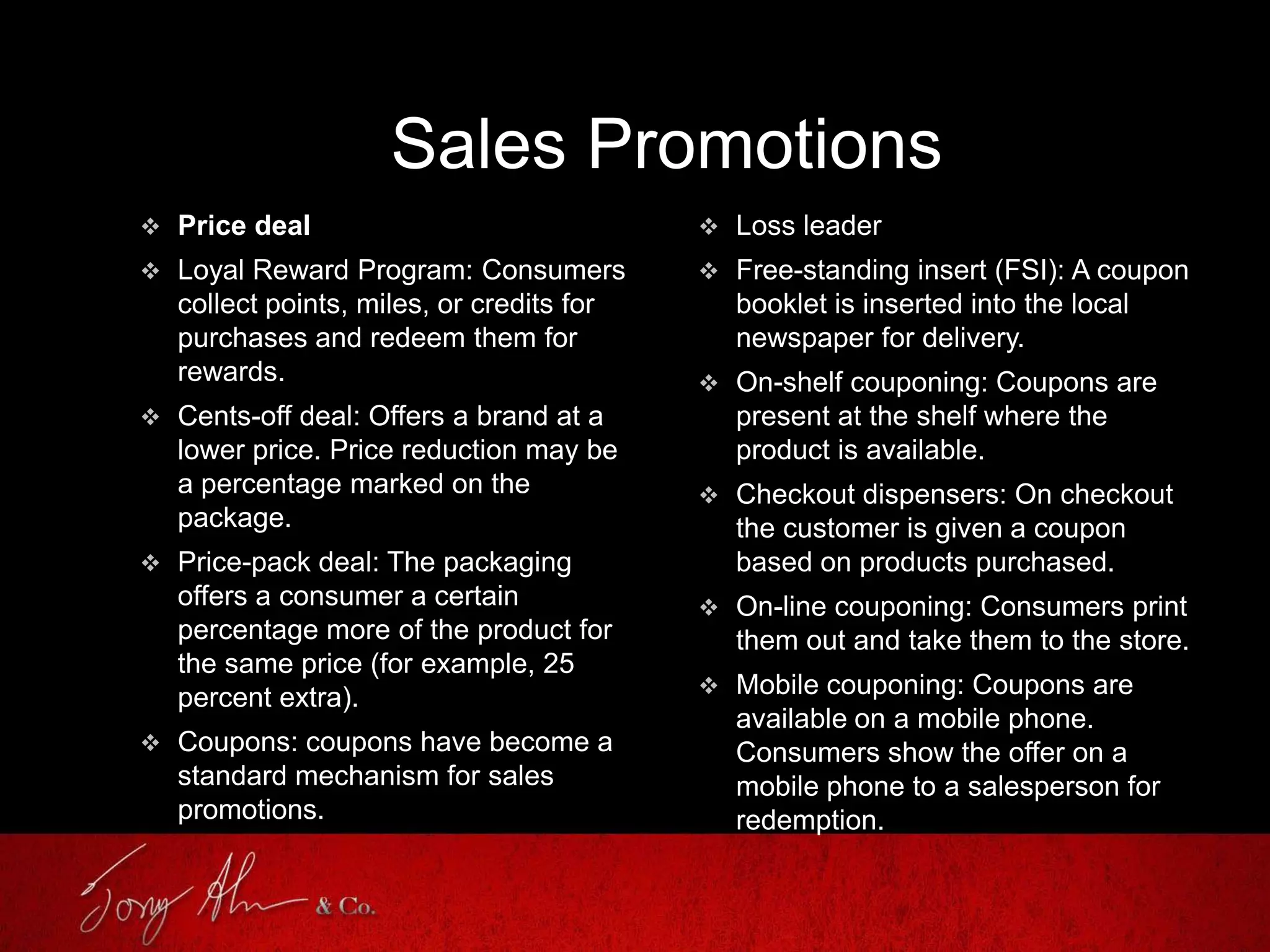 Sales Promotions
 Price deal
 Loyal Reward Program: Consumers
collect points, miles, or credits for
purchases and redeem them for
rewards.
 Cents-off deal: Offers a brand at a
lower price. Price reduction may be
a percentage marked on the
package.
 Price-pack deal: The packaging
offers a consumer a certain
percentage more of the product for
the same price (for example, 25
percent extra).
 Coupons: coupons have become a
standard mechanism for sales
promotions.
 Loss leader
 Free-standing insert (FSI): A coupon
booklet is inserted into the local
newspaper for delivery.
 On-shelf couponing: Coupons are
present at the shelf where the
product is available.
 Checkout dispensers: On checkout
the customer is given a coupon
based on products purchased.
 On-line couponing: Consumers print
them out and take them to the store.
 Mobile couponing: Coupons are
available on a mobile phone.
Consumers show the offer on a
mobile phone to a salesperson for
redemption.
 