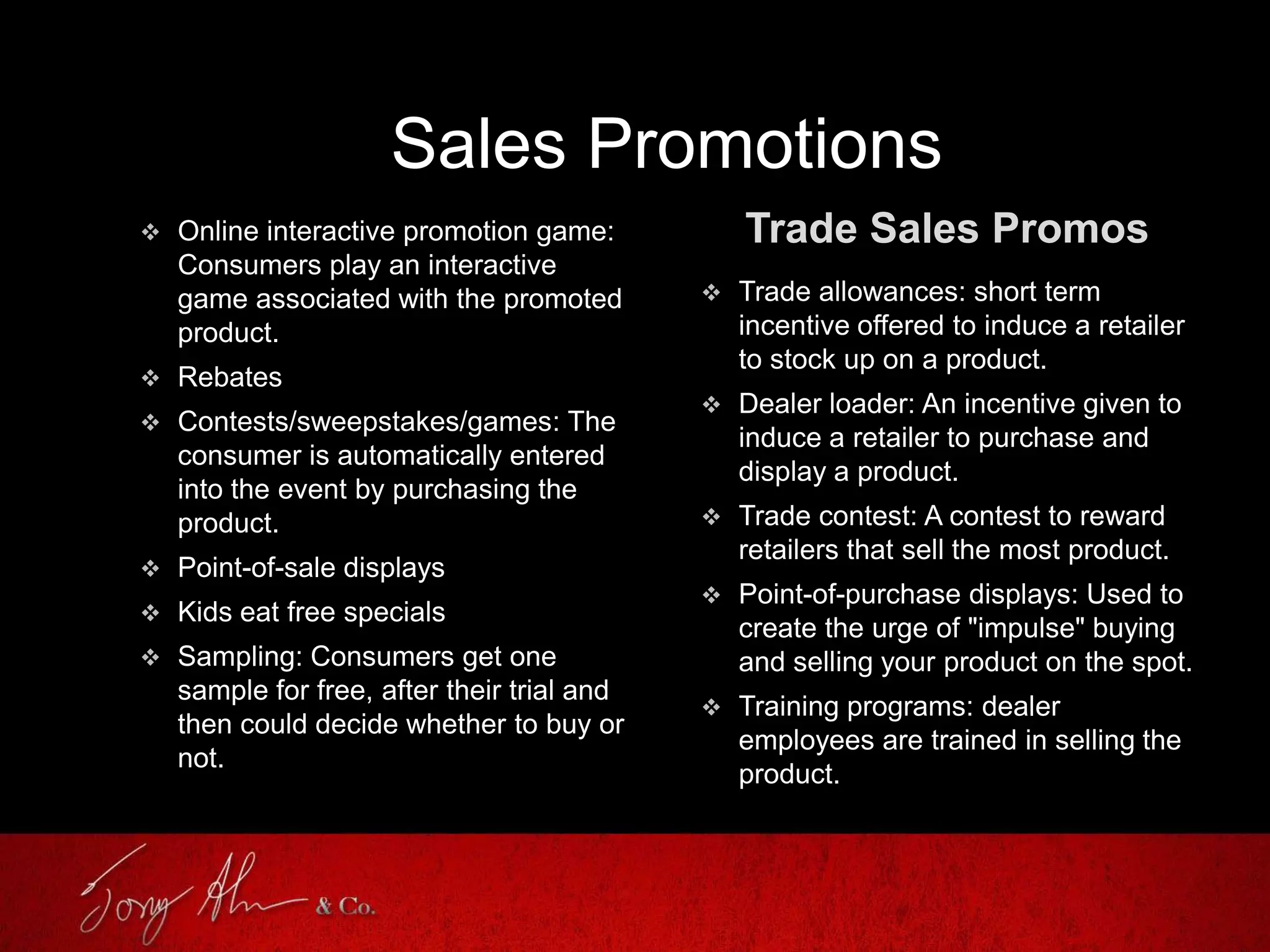 Sales Promotions
Trade Sales Promos Online interactive promotion game:
Consumers play an interactive
game associated with the promoted
product.
 Rebates
 Contests/sweepstakes/games: The
consumer is automatically entered
into the event by purchasing the
product.
 Point-of-sale displays
 Kids eat free specials
 Sampling: Consumers get one
sample for free, after their trial and
then could decide whether to buy or
not.
 Trade allowances: short term
incentive offered to induce a retailer
to stock up on a product.
 Dealer loader: An incentive given to
induce a retailer to purchase and
display a product.
 Trade contest: A contest to reward
retailers that sell the most product.
 Point-of-purchase displays: Used to
create the urge of "impulse" buying
and selling your product on the spot.
 Training programs: dealer
employees are trained in selling the
product.
 