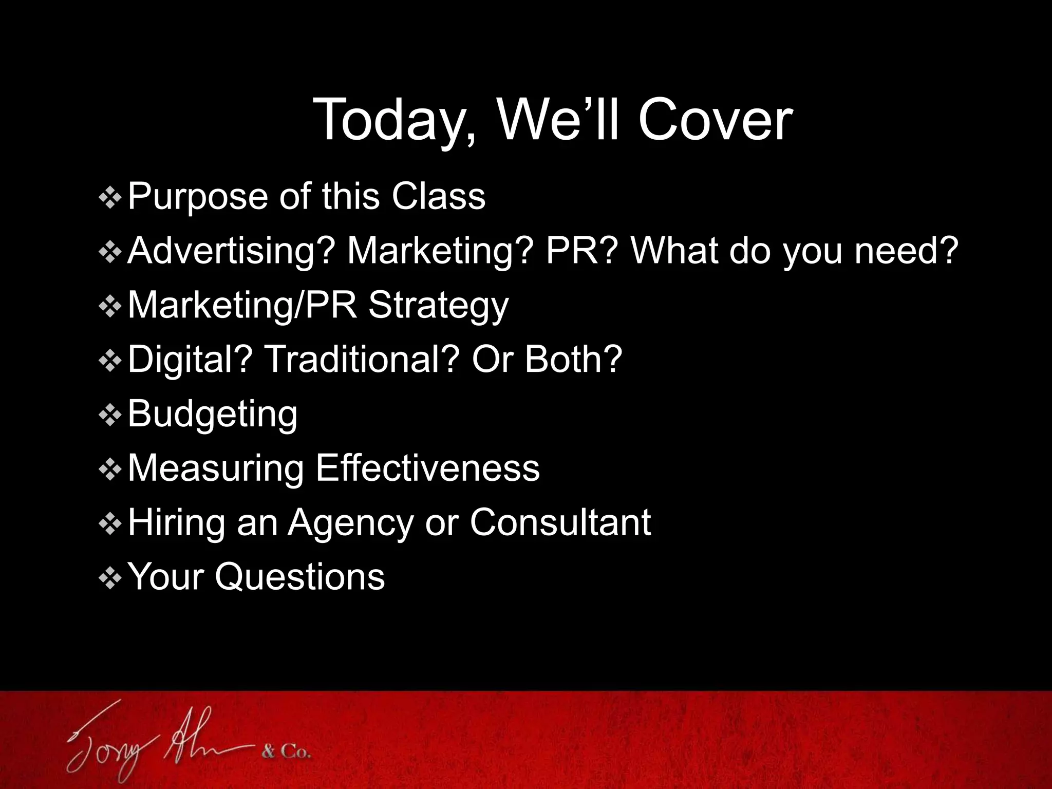 Today, We’ll Cover
Purpose of this Class
Advertising? Marketing? PR? What do you need?
Marketing/PR Strategy
Digital? Traditional? Or Both?
Budgeting
Measuring Effectiveness
Hiring an Agency or Consultant
Your Questions
 