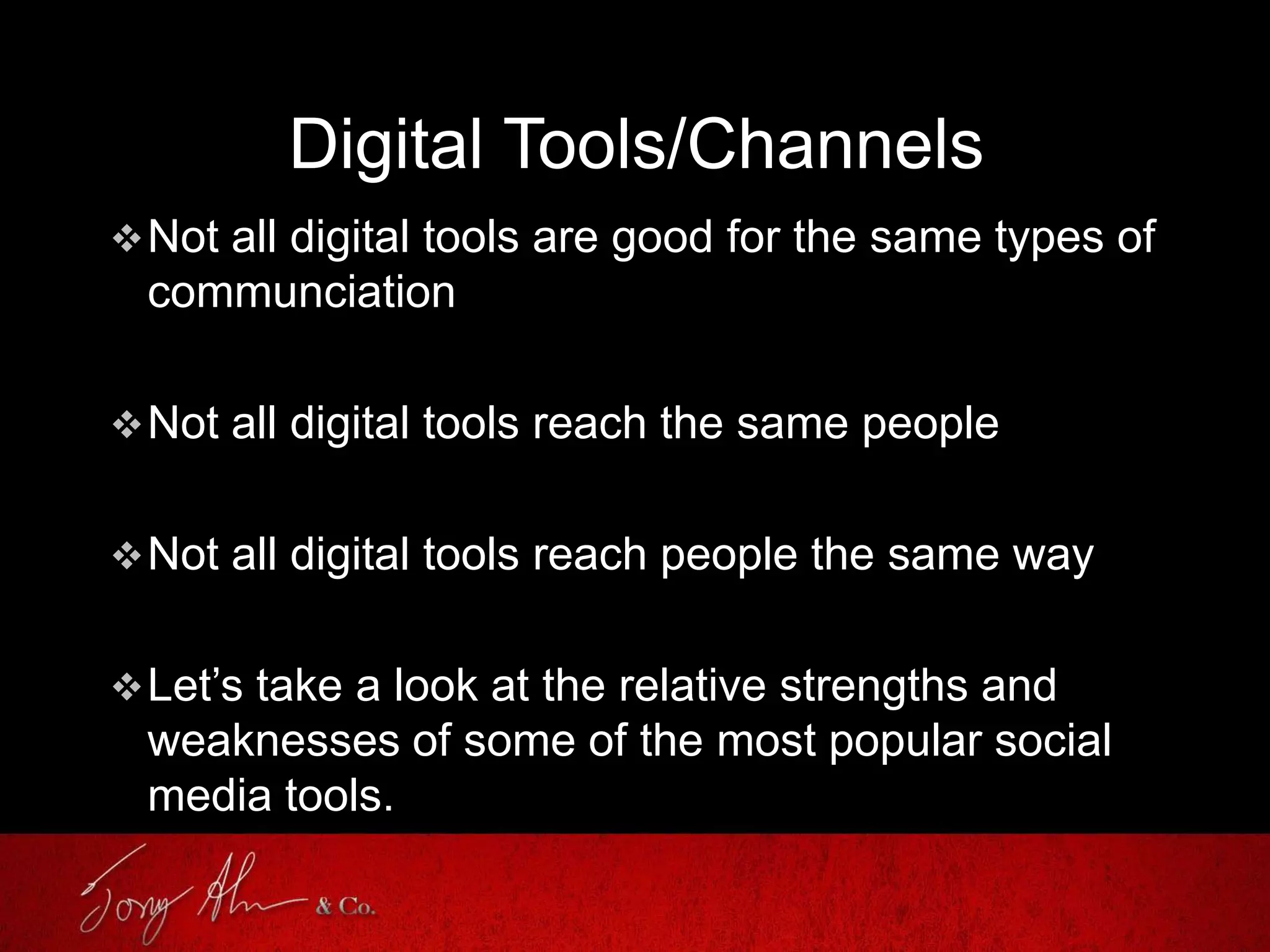 Digital Tools/Channels
Not all digital tools are good for the same types of
communciation
Not all digital tools reach the same people
Not all digital tools reach people the same way
Let’s take a look at the relative strengths and
weaknesses of some of the most popular social
media tools.
 