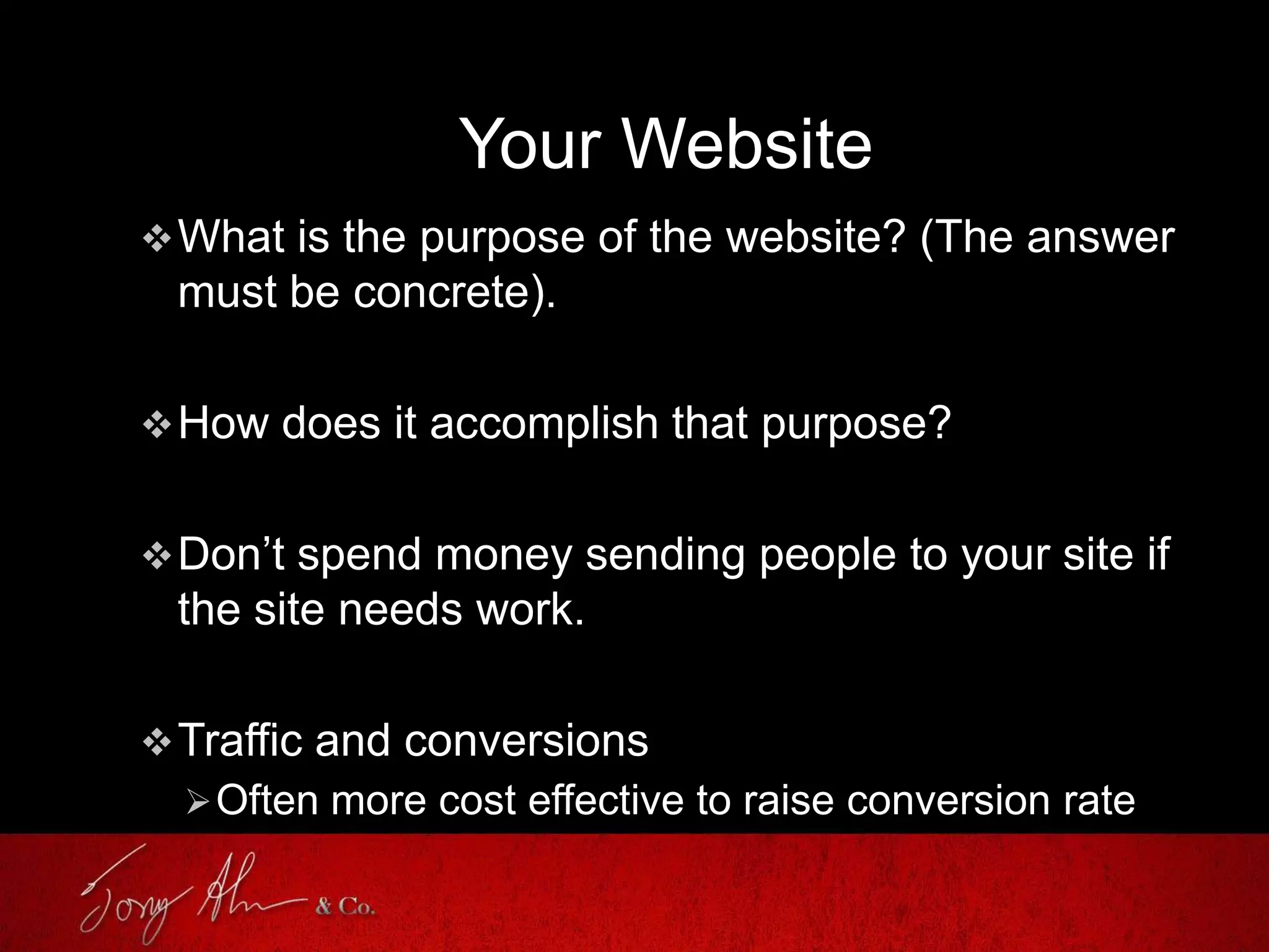 Your Website
What is the purpose of the website? (The answer
must be concrete).
How does it accomplish that purpose?
Don’t spend money sending people to your site if
the site needs work.
Traffic and conversions
Often more cost effective to raise conversion rate
 