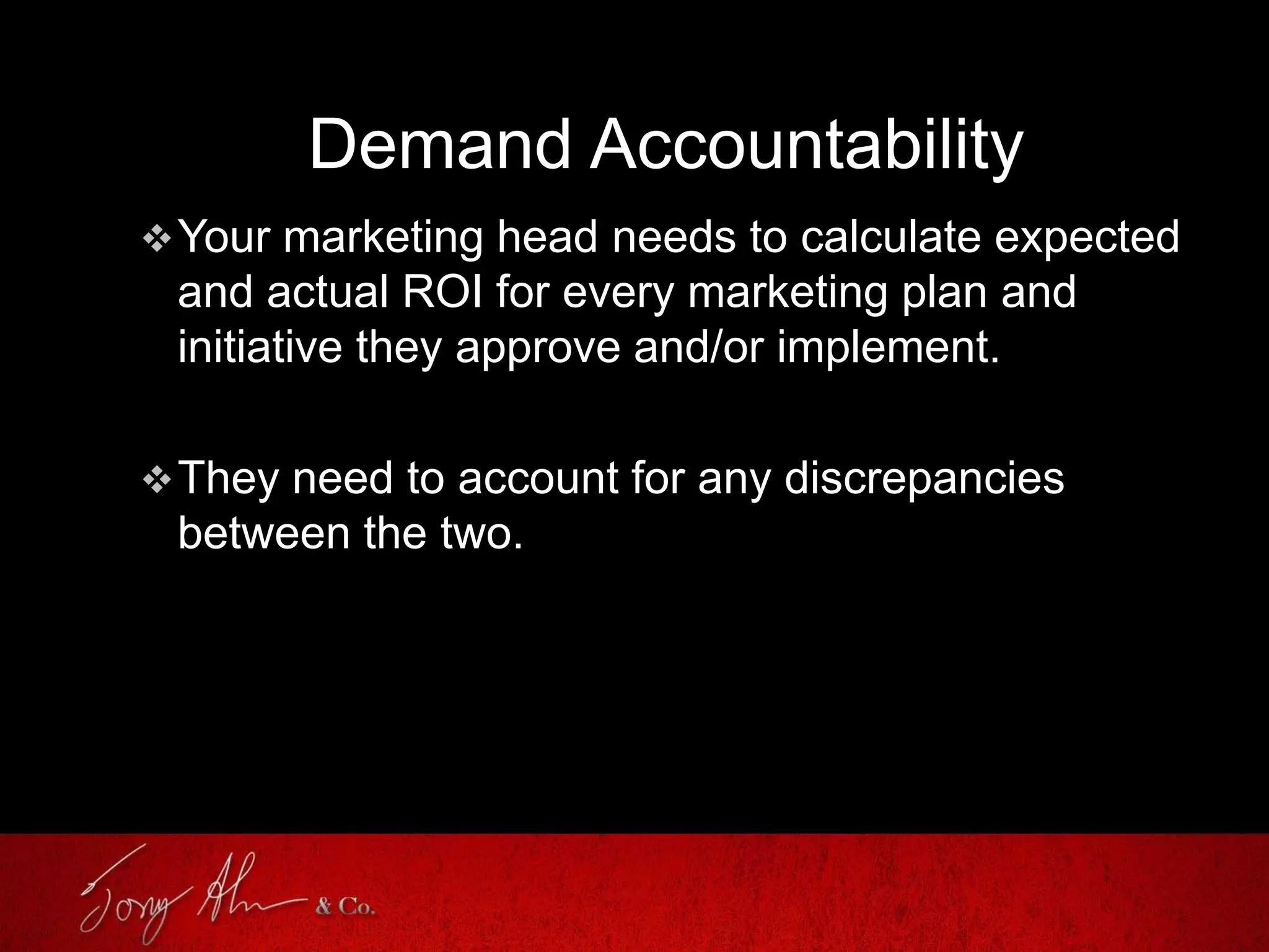 Demand Accountability
Your marketing head needs to calculate expected
and actual ROI for every marketing plan and
initiative they approve and/or implement.
They need to account for any discrepancies
between the two.
 