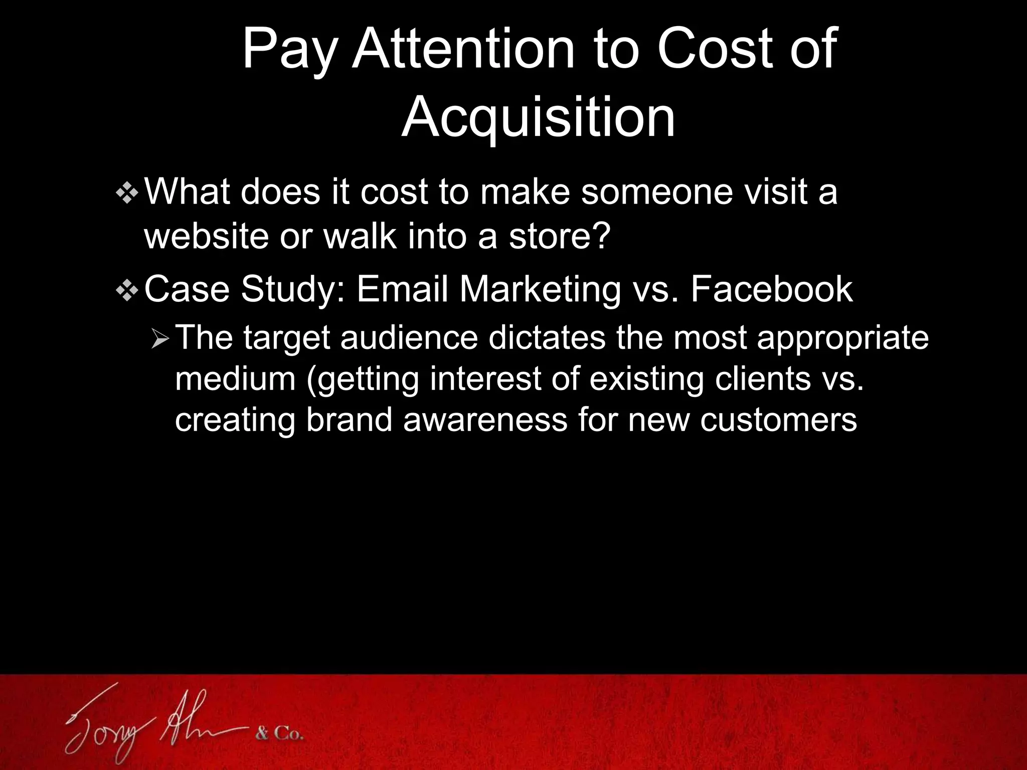 Pay Attention to Cost of
Acquisition
What does it cost to make someone visit a
website or walk into a store?
Case Study: Email Marketing vs. Facebook
The target audience dictates the most appropriate
medium (getting interest of existing clients vs.
creating brand awareness for new customers
 