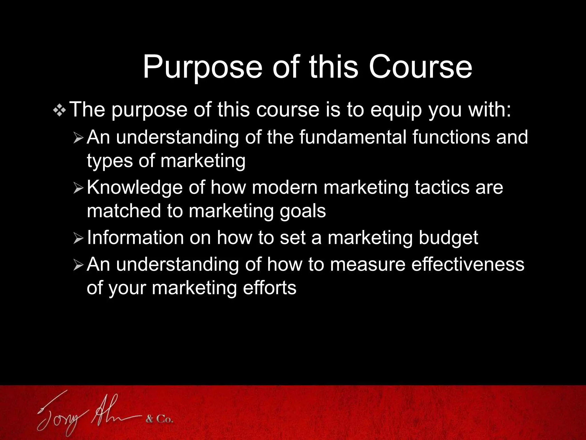 Purpose of this Course
The purpose of this course is to equip you with:
An understanding of the fundamental functions and
types of marketing
Knowledge of how modern marketing tactics are
matched to marketing goals
Information on how to set a marketing budget
An understanding of how to measure effectiveness
of your marketing efforts
 