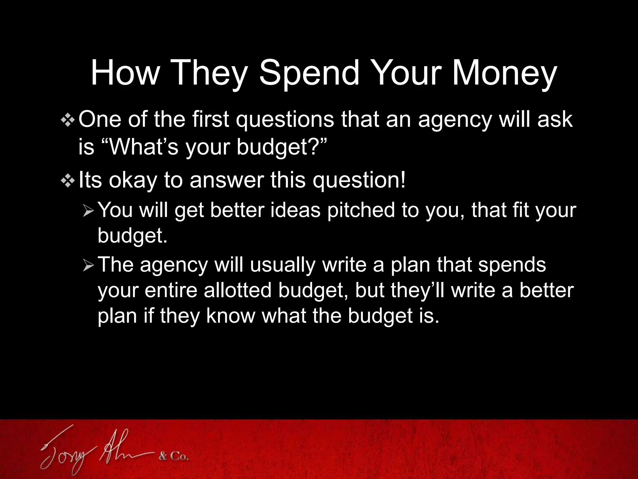 How They Spend Your Money
One of the first questions that an agency will ask
is “What’s your budget?”
Its okay to answer this question!
You will get better ideas pitched to you, that fit your
budget.
The agency will usually write a plan that spends
your entire allotted budget, but they’ll write a better
plan if they know what the budget is.
 