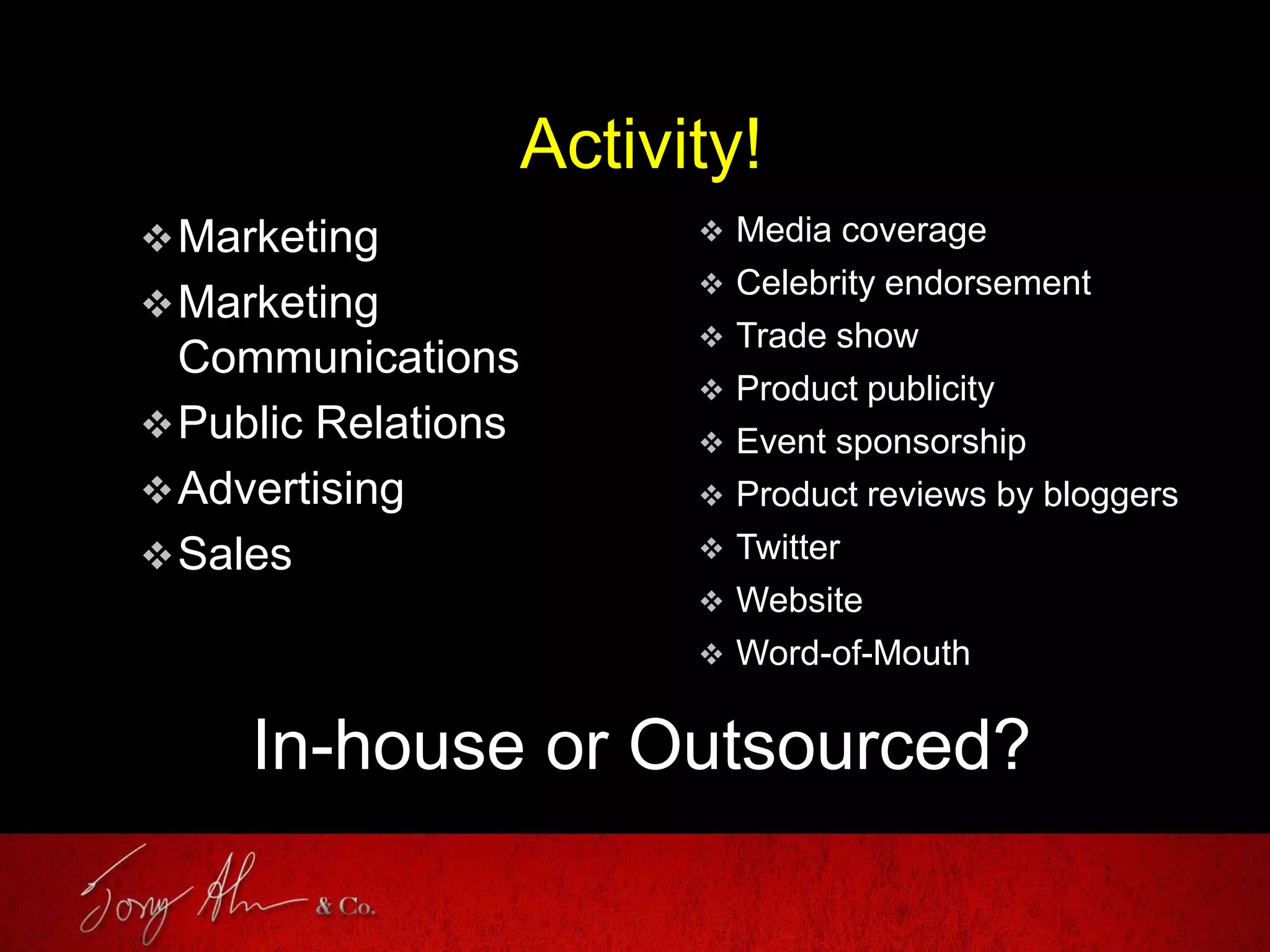 Activity!
Marketing
Marketing
Communications
Public Relations
Advertising
Sales
 Media coverage
 Celebrity endorsement
 Trade show
 Product publicity
 Event sponsorship
 Product reviews by bloggers
 Twitter
 Website
 Word-of-Mouth
In-house or Outsourced?
 