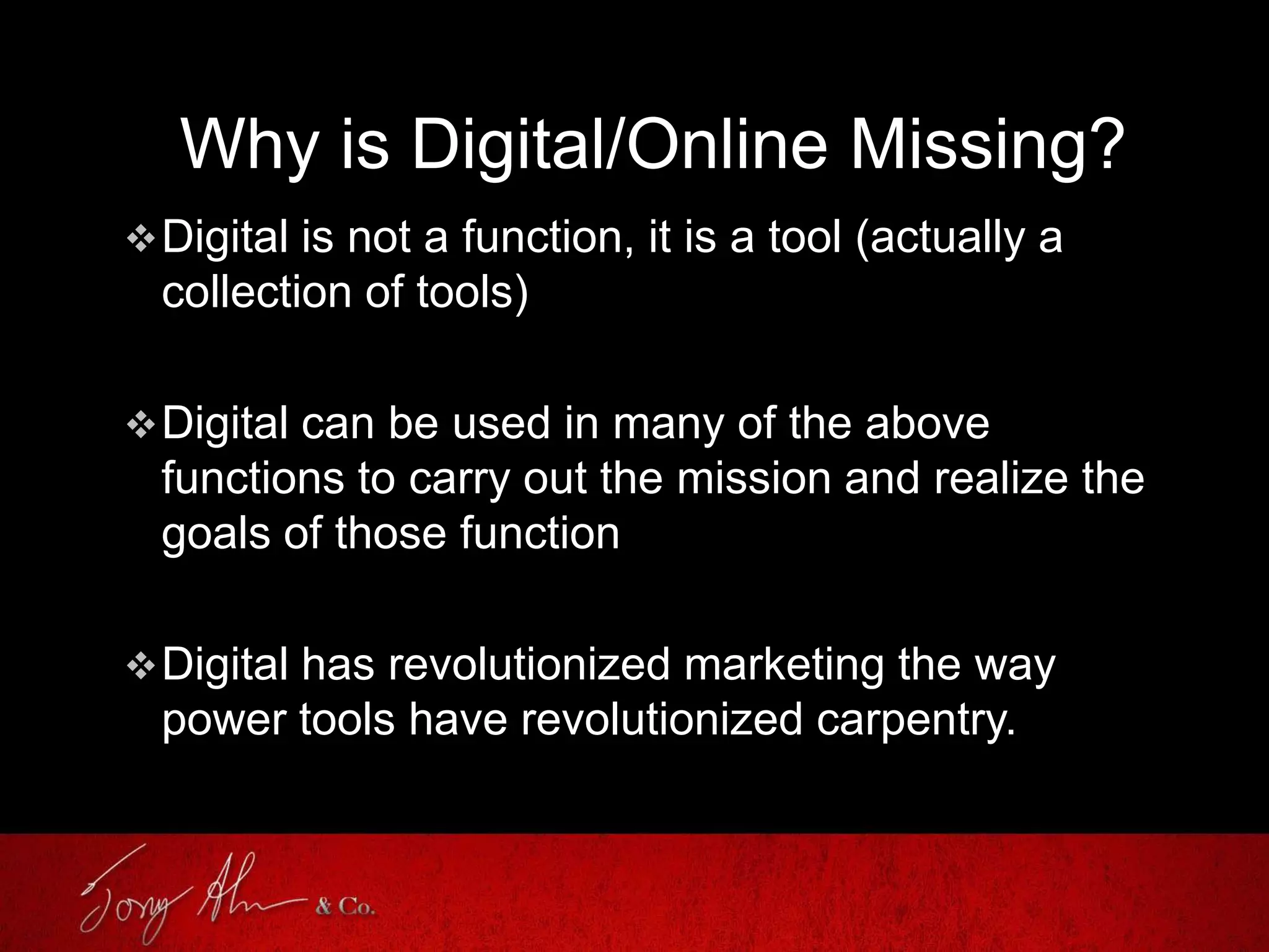 Why is Digital/Online Missing?
Digital is not a function, it is a tool (actually a
collection of tools)
Digital can be used in many of the above
functions to carry out the mission and realize the
goals of those function
Digital has revolutionized marketing the way
power tools have revolutionized carpentry.
 
