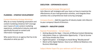 PLANNING -- STRATEGY DEVELOPMENT
Content Marketing Strategy Workshop
Why do so many marketing automation and
content marketing initiatives fail? Leverage
over 4 years of AIIM content marketing
experience, conducted at industry scale and
specifically focused on content and
information management.
Why waste time on an agency that has to be
educated on what you do?
EXECUTION -- EXPERIENCED ADVICE
Lead Nurturing Campaign Management
John Mancini will strategize with your team on how to maximize the
effectiveness of your lead generation activities, and integrate these
activities into a comprehensive lead nurturing campaign.
Company Boards -- Add the expertise of industry leader John Mancini
to your company’s Board of Directors.
VISIBILITY -- INDUSTRY LEADER
Keynote Presentations -- Sample topics:
• Getting Beyond the Hype: 4 Secrets of Effective Content Marketing
• Information Chaos vs. Information Opportunity: 5 Tips to Survive
and Thrive Amidst the Chaos
• Digital Disruption: 6 Strategies to Avoid Being “Blockbustered”
• March of the Digital Natives: How to turn Millennial Madness into
Business Advantage
Subject Matter Expert for your webinars and VIP events
 