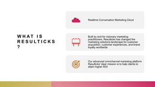 W H A T I S
R E S U L T I C K S
?
Realtime Conversation Marketing Cloud
Built by and for visionary marketing
practitioners, Resulticks has changed the
marketing solutions landscape for customer
acquisition, customer experiences, and brand
loyalty worldwide
Our advanced omnichannel marketing platform
Resulticks' clear mission is to help clients to
attain higher ROI
 