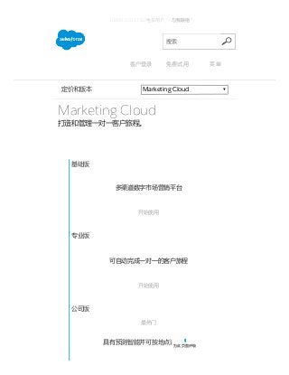 7/8/2015 Editions & Pricing ­ Marketing Cloud ­ Salesforce.com 中国
http://www.salesforce.com/cn/crm/marketing­cloud­pricing.jsp 1/2
Marketing Cloud定价和版本
Marketing Cloud
打造和管理一对一客户旅程。
基础版
多渠道数字市场营销平台
 
开始使用
专业版
可自动完成一对一的客户旅程
 
开始使用
公司版
最热门
具有预测智能并可按地点进行营销
 
10800-120-1782(电信用户)  | 与我联络 |
搜索
客户登录 免费试用 菜单
为此页面评级
 
