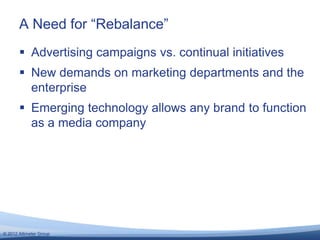 A Need for ―Rebalance‖
        Advertising campaigns vs. continual initiatives
        New demands on marketing departments and the
         enterprise
        Emerging technology allows any brand to function
         as a media company




© 2012 Altimeter Group
 