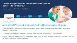 “Salesforce positions us to offer new and expanded
services to our clients.”
Michael Adamson, CEO at Anne Street Partners
Anne Street Partners Enhances Effective Communication Strategy
Captures better consumer data and leverages Sales Cloud data to target consumers with highly
relevant information
Increases transparency over the customer database, for single view of the customer
Cut list creation process by 50%, increased open rates by 30%, and increased click through rates by
50% with help from Marketing Cloud
 