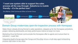 “I want one system able to support the sales
process all the way through. Salesforce is mobile
friendly – it’s the perfect tool.”
Tony Blamey, Chief Commercial Officer at Domain Group
Domain Group modernizes open-for-inspection process with Homepass
Sales Cloud, already driving Domain’s sales operations, stepped up for the Homepass activations
project, delivering dashboards and daily performance metrics to keep it on track.
Marketing Cloud let Domain communicate the Homepass offer to agents and nurture them to
activation – super fast.
Integrating AppExchange apps like Conga and DocuSign drove a multi-step agent onboarding
process right down to two clicks
 