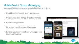 MobilePush / Group Messaging
Manage Messaging across Mobile Devices and Apps
• Send location-based push messages
• Personalize and Target exact audiences
• Automate app alerts
• Leverage geo-fence and beacons
• Extend your conversations with apps like
Line and WeChat
 