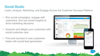 Social Studio
Listen, Analyze, Marketing, and Engage Across the Customer Success Platform
• Run social campaigns, engage with
customers, and use social insights to
drive marketing decisions
• Surprise and delight your customers with
social customer care
• Find and connect to new customers
faster with social lead generation
 