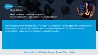 Salesforce Services: Making the Customer Company Vision a Reality
Merari Cebrian
Senior Technical Consultant, Singapore
mcebrian@salesforce.com / cebrian.merari@gmail.com
Merari is technical consultant for the APAC region responsible for technical design and implementation
Marketing Cloud solutions with proficiency on cross-cloud implementations, tokenized sending,
personalization builder, jb custom activities, and data integration.
 
