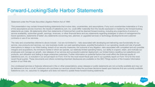 Forward-Looking/Safe Harbor Statements
Statement under the Private Securities Litigation Reform Act of 1995:
This presentation may contain forward-looking statements that involve risks, uncertainties, and assumptions. If any such uncertainties materialize or if any
of the assumptions proves incorrect, the results of salesforce.com, inc. could differ materially from the results expressed or implied by the forward-looking
statements we make. All statements other than statements of historical fact could be deemed forward-looking, including any projections of product or
service availability, subscriber growth, earnings, revenues, or other financial items and any statements regarding strategies or plans of management for
future operations, statements of belief, any statements concerning new, planned, or upgraded services or technology developments and customer
contracts or use of our services.
The risks and uncertainties referred to above include – but are not limited to – risks associated with developing and delivering new functionality for our
service, new products and services, our new business model, our past operating losses, possible fluctuations in our operating results and rate of growth,
interruptions or delays in our Web hosting, breach of our security measures, the outcome of any litigation, risks associated with completed and any possible
mergers and acquisitions, the immature market in which we operate, our relatively limited operating history, our ability to expand, retain, and motivate our
employees and manage our growth, new releases of our service and successful customer deployment, our limited history reselling non-salesforce.com
products, and utilization and selling to larger enterprise customers. Further information on potential factors that could affect the financial results of
salesforce.com, inc. is included in our annual report on Form 10-K for the most recent fiscal year and in our quarterly report on Form 10-Q for the most
recent fiscal quarter. These documents and others containing important disclosures are available on the SEC Filings section of the Investor Information
section of our Web site.
Any unreleased services or features referenced in this or other presentations, press releases or public statements are not currently available and may not
be delivered on time or at all. Customers who purchase our services should make the purchase decisions based upon features that are currently available.
Salesforce.com, inc. assumes no obligation and does not intend to update these forward-looking statements.
 