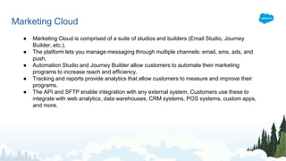 Marketing Cloud
● Marketing Cloud is comprised of a suite of studios and builders (Email Studio, Journey
Builder, etc.).
● The platform lets you manage messaging through multiple channels: email, sms, ads, and
push.
● Automation Studio and Journey Builder allow customers to automate their marketing
programs to increase reach and efficiency.
● Tracking and reports provide analytics that allow customers to measure and improve their
programs.
● The API and SFTP enable integration with any external system. Customers use these to
integrate with web analytics, data warehouses, CRM systems, POS systems, custom apps,
and more.
 