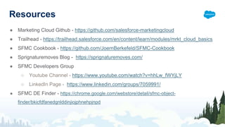Resources
● Marketing Cloud Github - https://github.com/salesforce-marketingcloud
● Trailhead - https://trailhead.salesforce.com/en/content/learn/modules/mrkt_cloud_basics
● SFMC Cookbook - https://github.com/JoernBerkefeld/SFMC-Cookbook
● Sprignaturemoves Blog - https://sprignaturemoves.com/
● SFMC Developers Group
○ Youtube Channel - https://www.youtube.com/watch?v=hhLw_fWYjLY
○ LinkedIn Page - https://www.linkedin.com/groups/7059991/
● SFMC DE Finder - https://chrome.google.com/webstore/detail/sfmc-object-
finder/bkicfdfanedgnlddinjiojphnehpjnpd
 