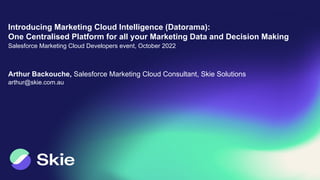 Arthur Backouche, Salesforce Marketing Cloud Consultant, Skie Solutions
arthur@skie.com.au
Introducing Marketing Cloud Intelligence (Datorama):
One Centralised Platform for all your Marketing Data and Decision Making
Salesforce Marketing Cloud Developers event, October 2022
 