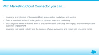 •  Leverage a single view of the contact/lead across sales, marketing, and service
•  Build a seamless bi-directional experience between sales and marketing
•  Work together where it matters most to ensure consistent branding, messaging, and ultimately extend
customer engagement
•  Leverage role based visibility into the success of your campaigns and insight into emerging trends
With Marketing Cloud Connector you can…
 