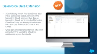 •  Automatically import your Salesforce data
into a Salesforce Data Extension in the
Marketing Cloud, segment that data in
Marketing Cloud, send from the Marketing
Cloud and have tracking information sent
back to those Salesforce Contacts and
Leads.
•  Great convenience for customers who work
primarily in the Marketing Cloud but
collaborate across the clouds.
Salesforce Data Extension
 