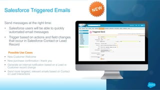 Send messages at the right time:
•  Salesforce users will be able to quickly
automated email messages
•  Trigger based on actions and field changes
that occur in Salesforce Contact or Lead
Record
​  Possible Use Cases
•  New Customer Welcome
•  New purchase confirmation / thank you
•  Generate an internal notification based on a Lead or
Customer record change
•  Send more targeted, relevant emails based on Contact
or Lead interactions
Salesforce Triggered Emails
 