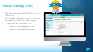 •  First ever integration of Mobile Connect and
Salesforce.
•  Send SMS messages to leads, contacts or
segment with reports and campaigns.
•  Looking for Pilot customers now
​  Needs to have Integration v5
​  Needs to have Mobile Connect
Mobile Sending (SMS)
PILOT
 
