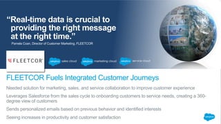 “Real-time data is crucial to
providing the right message
at the right time.”
Needed solution for marketing, sales, and service collaboration to improve customer experience
Leverages Salesforce from the sales cycle to onboarding customers to service needs, creating a 360-
degree view of customers
Sends personalized emails based on previous behavior and identified interests
Seeing increases in productivity and customer satisfaction
FLEETCOR Fuels Integrated Customer Journeys
Pamela Coan, Director of Customer Marketing, FLEETCOR
 