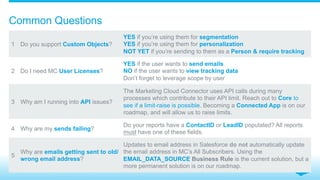 Common Questions
1 Do you support Custom Objects?
YES if you’re using them for segmentation
YES if you’re using them for personalization
NOT YET if you’re sending to them as a Person & require tracking
2 Do I need MC User Licenses?
YES if the user wants to send emails
NO if the user wants to view tracking data
Don’t forget to leverage scope by user
3 Why am I running into API issues?
The Marketing Cloud Connector uses API calls during many
processes which contribute to their API limit. Reach out to Core to
see if a limit-raise is possible. Becoming a Connected App is on our
roadmap, and will allow us to raise limits.
4 Why are my sends failing?
Do your reports have a ContactID or LeadID populated? All reports
must have one of these fields.
5
Why are emails getting sent to old/
wrong email address?
Updates to email address in Salesforce do not automatically update
the email address in MC’s All Subscribers. Using the
EMAIL_DATA_SOURCE Business Rule is the current solution, but a
more permanent solution is on our roadmap.
 