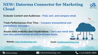 NEW: Datorma Connector for Marketing
Cloud
Evaluate Content and Audiences - Find, sort, and compare email.
Access data analytics and visualizations - Sort your email data
and view performances at each and every levels.
Track Performances Over Time - Compare transactional and
promotional messages.
Website: www.cloudanalogy.com Email: info@cloudanalogy.com
cloud.analogy info@cloudanalogy.com +1(415)830-3899
 