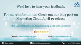 We’d love to hear your feedback.
For more information: Check out our blog post on
Marketing Cloud April 19 release
https://cloudanalogy.com/blog/marketing-cloud-april-19-release/
Website: www.cloudanalogy.com Email: info@cloudanalogy.com
cloud.analogy info@cloudanalogy.com +1(415)830-3899
 