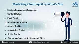 Marketing Cloud April 19-What’s New
● Einstein Engagement Frequency
● Datorama Connector for Marketing Cloud
● Content Builder
● Email Studio
● Distributed Marketing
● Journey Builder
● Advertising Studio
● Social Studio
cloud.analogy info@cloudanalogy.com +1(415)830-3899
 