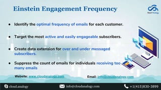 Einstein Engagement Frequency
● Identify the optimal frequency of emails for each customer.
● Target the most active and easily engageable subscribers.
● Create data extension for over and under messaged
subscribers.
● Suppress the count of emails for individuals receiving too
many emails
Website: www.cloudanalogy.com Email: info@cloudanalogy.com
cloud.analogy info@cloudanalogy.com +1(415)830-3899
 