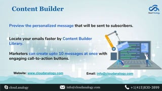 Content Builder
Preview the personalized message that will be sent to subscribers.
Locate your emails faster by Content Builder
Library.
Marketers can create upto 10 messages at once with
engaging call-to-action buttons.
Website: www.cloudanalogy.com Email: info@cloudanalogy.com
cloud.analogy info@cloudanalogy.com +1(415)830-3899
 