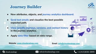 Journey Builder
● View specific journeys, versions, and contact history
in the journey analytics.
● Apply data filter based on data range.
● Send test emails and visualize the best possible
expected path.
● New attributes, objects, and journey analytics dashboard.
Website: www.cloudanalogy.com Email: info@cloudanalogy.com
cloud.analogy info@cloudanalogy.com +1(415)830-3899
 