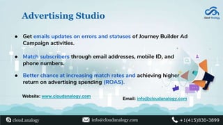 Advertising Studio
● Better chance at increasing match rates and achieving higher
return on advertising spending (ROAS).
● Match subscribers through email addresses, mobile ID, and
phone numbers.
● Get emails updates on errors and statuses of Journey Builder Ad
Campaign activities.
Website: www.cloudanalogy.com
Email: info@cloudanalogy.com
cloud.analogy info@cloudanalogy.com +1(415)830-3899
 