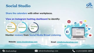 Social Studio
View an Instagram hashtag dashboard to identify:
Share the calendars with other workplaces.
Monitor reviews from Social Media Broad Listening.
Website: www.cloudanalogy.com Email: info@cloudanalogy.com
cloud.analogy info@cloudanalogy.com +1(415)830-3899
Brand
discussion
Sentiment
Trending
data
 