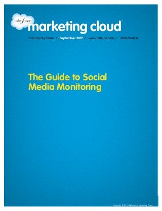 Community Ebook / September 2012
                                                                                         The Guide to Social Media Monitoring




                Community Ebook / September 2012 / www.radian6.com / 1 888 6radian




               The Guide to Social
               Media Monitoring




www.radian6.com
1 888 6RADIAN 1 888 672-3426   /   community@radian6.com                                                                      [1]
                                                           Copyright © 2012 Salesforce Marketing Cloud Salesforce Marketing Cloud
                                                                                       Copyright © 2012
 