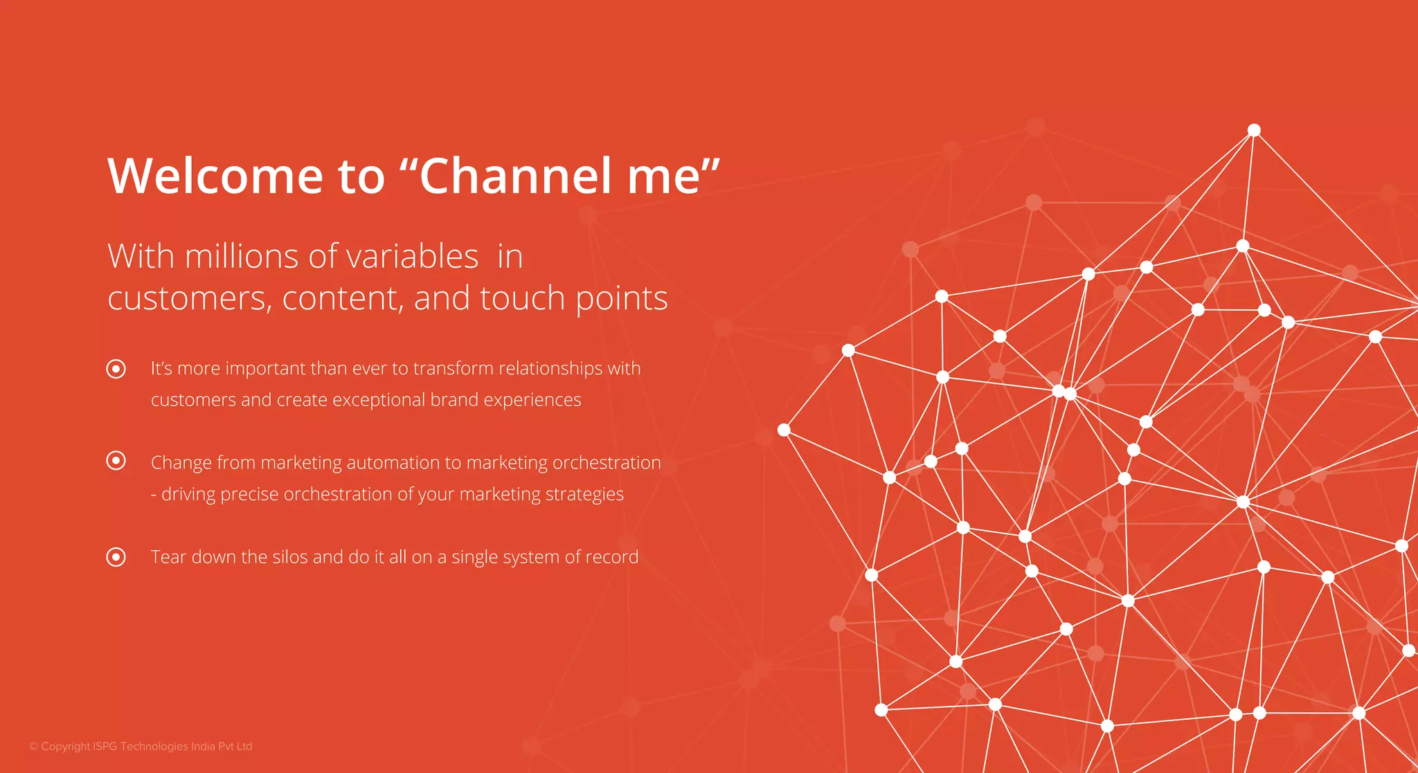 Welcome to “Channel me” 
With millions of variables in 
customers, content, and touch points 
It’s more important than ever to transform relationships with 
customers and create exceptional brand experiences 
Change from marketing automation to marketing orchestration 
- driving precise orchestration of your marketing strategies 
Tear down the silos and do it all on a single system of record 
© Copyright ISPG Technologies India Pvt Ltd 
 