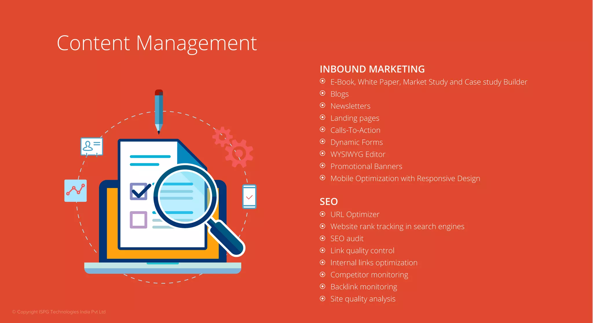 Content Management 
INBOUND MARKETING 
E-Book, White Paper, Market Study and Case study Builder 
Blogs 
Newsletters 
Landing pages 
Calls-To-Action 
Dynamic Forms 
WYSIWYG Editor 
Promotional Banners 
Mobile Optimization with Responsive Design 
SEO 
URL Optimizer 
Website rank tracking in search engines 
SEO audit 
Link quality control 
Internal links optimization 
Competitor monitoring 
Backlink monitoring 
Site quality analysis 
© Copyright ISPG Technologies India Pvt Ltd 
 