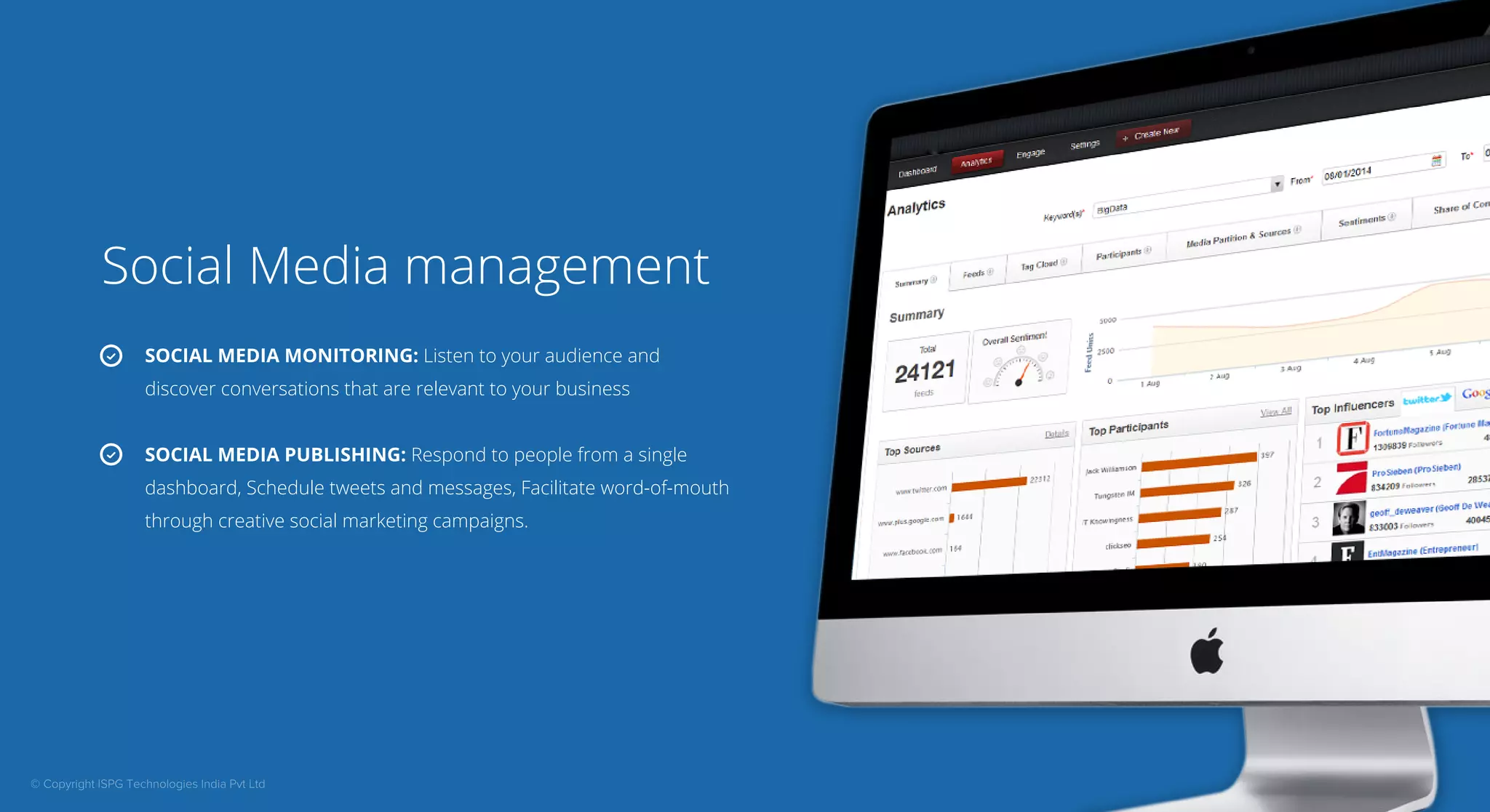 Social Media management 
SOCIAL MEDIA MONITORING: Listen to your audience and 
discover conversations that are relevant to your business 
SOCIAL MEDIA PUBLISHING: Respond to people from a single 
dashboard, Schedule tweets and messages, Facilitate word-of-mouth 
through creative social marketing campaigns. 
© Copyright ISPG Technologies India Pvt Ltd 
 