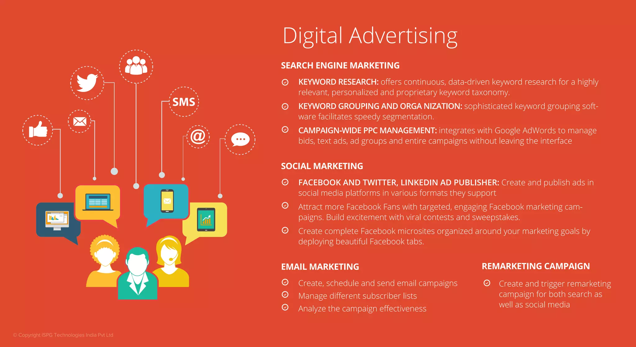 Digital Advertising 
SEARCH ENGINE MARKETING 
KEYWORD RESEARCH: offers continuous, data-driven keyword research for a highly 
relevant, personalized and proprietary keyword taxonomy. 
KEYWORD GROUPING AND ORGA NIZATION: sophisticated keyword grouping soft-ware 
facilitates speedy segmentation. 
CAMPAIGN-WIDE PPC MANAGEMENT: integrates with Google AdWords to manage 
bids, text ads, ad groups and entire campaigns without leaving the interface 
SOCIAL MARKETING 
FACEBOOK AND TWITTER, LINKEDIN AD PUBLISHER: Create and publish ads in 
social media platforms in various formats they support 
Attract more Facebook Fans with targeted, engaging Facebook marketing cam-paigns. 
Build excitement with viral contests and sweepstakes. 
Create complete Facebook microsites organized around your marketing goals by 
deploying beautiful Facebook tabs. 
EMAIL MARKETING 
Create, schedule and send email campaigns 
Manage different subscriber lists 
Analyze the campaign effectiveness 
REMARKETING CAMPAIGN 
Create and trigger remarketing 
campaign for both search as 
well as social media 
© Copyright ISPG Technologies India Pvt Ltd 
 