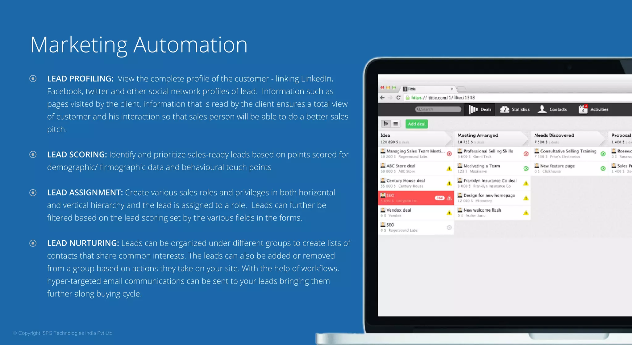 Marketing Automation 
LEAD PROFILING: View the complete profile of the customer - linking LinkedIn, 
Facebook, twitter and other social network profiles of lead. Information such as 
pages visited by the client, information that is read by the client ensures a total view 
of customer and his interaction so that sales person will be able to do a better sales 
pitch. 
LEAD SCORING: Identify and prioritize sales-ready leads based on points scored for 
demographic/ firmographic data and behavioural touch points 
LEAD ASSIGNMENT: Create various sales roles and privileges in both horizontal 
and vertical hierarchy and the lead is assigned to a role. Leads can further be 
filtered based on the lead scoring set by the various fields in the forms. 
LEAD NURTURING: Leads can be organized under different groups to create lists of 
contacts that share common interests. The leads can also be added or removed 
from a group based on actions they take on your site. With the help of workflows, 
hyper-targeted email communications can be sent to your leads bringing them 
further along buying cycle. 
© Copyright ISPG Technologies India Pvt Ltd 
 