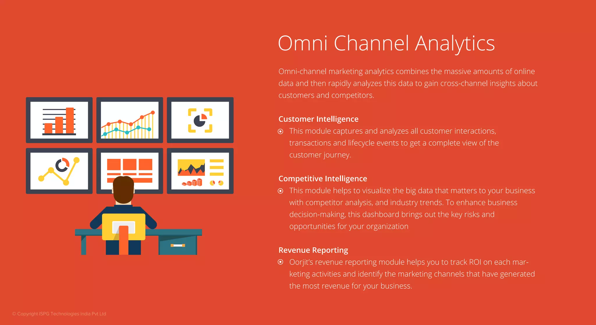 Omni Channel Analytics 
Omni-channel marketing analytics combines the massive amounts of online 
data and then rapidly analyzes this data to gain cross-channel insights about 
customers and competitors. 
Customer Intelligence 
This module captures and analyzes all customer interactions, 
transactions and lifecycle events to get a complete view of the 
customer journey. 
Competitive Intelligence 
This module helps to visualize the big data that matters to your business 
with competitor analysis, and industry trends. To enhance business 
decision-making, this dashboard brings out the key risks and 
opportunities for your organization 
Revenue Reporting 
Oorjit’s revenue reporting module helps you to track ROI on each mar-keting 
activities and identify the marketing channels that have generated 
the most revenue for your business. 
© Copyright ISPG Technologies India Pvt Ltd 
 