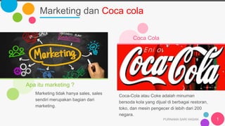 Marketing dan Coca cola
PURNAMA SARI HASAN 1
Apa itu marketing ?
Marketing tidak hanya sales, sales
sendiri merupakan bagian dari
marketing.
Coca Cola
Coca-Cola atau Coke adalah minuman
bersoda kola yang dijual di berbagai restoran,
toko, dan mesin pengecer di lebih dari 200
negara.
 