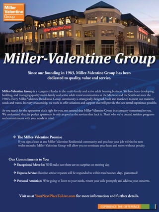Miller-Valentine Group 
Since our founding in 1963, Miller-Valentine Group has been 
dedicated to quality, value and service. 
Miller-Valentine Group is a recognized leader in the multi-family and active adult housing business. We have been developing, 
building, and managing quality multi-family and active adult rental communities in the Midwest and the Southeast since the 
1980‘s. Every Miller-Valentine Residential Group community is strategically designed, built and marketed to meet our residents’ 
needs and wants. In every relationship, we work to oer solutions and support that will provide the best rental experience possible. 
As you search for the apartment that’s right for you, rest assured that Miller-Valentine Group is a company committed to you. 
We understand that the perfect apartment is only as good as the services that back it. at’s why we’ve created resident programs 
and commitments with your needs in mind. 
 e Miller-Valentine Promise 
If you sign a lease at any Miller-Valentine Residential community and you lose your job within the next 
twelve months, Miller-Valentine Group will allow you to terminate your lease and move without penalty. 
Our Commitments to You 
 Exceptional Move-In: We’ll make sure there are no surprises on moving day. 
 Express Service: Routine service requests will be responded to within two business days, guaranteed! 
 Personal Attention: We’re going to listen to your needs, return your calls promptly and address your concerns. 
Visit us at YourNextPlaceToLive.com for more information and further details. 

