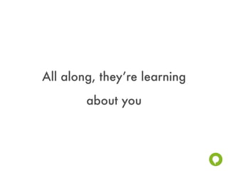 All along, they’re learning
        about you
 